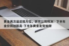 黄金再次逼近阻力位，研究公司预测：下半年金价将创新高-下半年黄金走势如