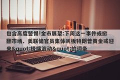 包含高度警惕!金市展望:下周这一事件或掀翻市场、美联储官员集体叫板特朗普