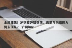 金属狂飙！沪铜和沪铝登顶，需求与供应压力何去何从？-沪铜lme