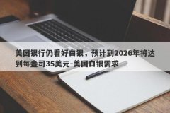 美国银行仍看好白银，预计到2026年将达到每盎司35美元-美国白银需求