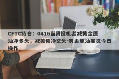 CFTC持仓：0416当周投机者减黄金原油净多头，减美债净空头-黄金原油期货今日操