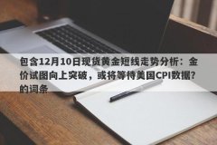 包含12月10日现货黄金短线走势分析：金价试图向上突破，或将等待美国CPI数据