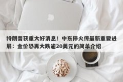 特朗普获重大好消息！中东停火传最新重要进展：金价恐再大跌逾20美元的简单