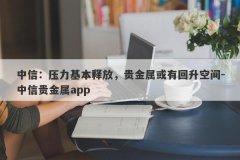 中信：压力基本释放，贵金属或有回升空间-中信贵金属app