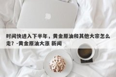 时间快进入下半年，黄金原油和其他大宗怎么走？-黄金原油大涨 新闻