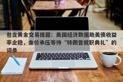 包含黄金交易提醒：美国经济数据助美债收益率企稳，金价承压等待“特朗普就