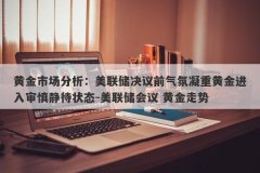 黄金市场分析：美联储决议前气氛凝重黄金进入审慎静待状态-美联储会议 黄金