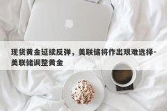 现货黄金延续反弹，美联储将作出艰难选择-美联储调整黄金