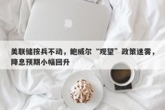 美联储按兵不动，鲍威尔“观望”政策迷雾，降息预期小幅回升