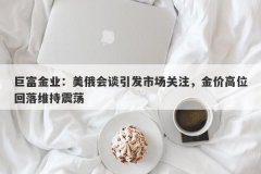 巨富金业：美俄会谈引发市场关注，金价高位回落维持震荡