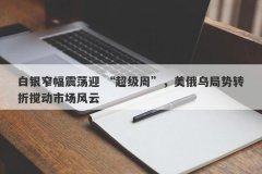 白银窄幅震荡迎 “超级周”，美俄乌局势转折搅动市场风云