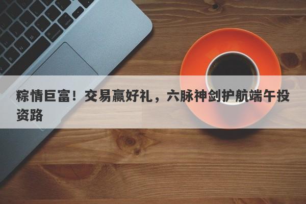 粽情巨富！交易赢好礼，六脉神剑护航端午投资路