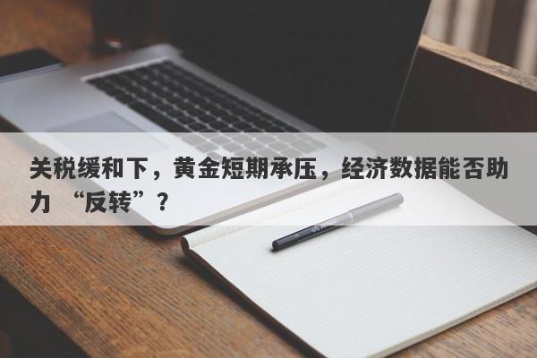 关税缓和下，黄金短期承压，经济数据能否助力 “反转”？