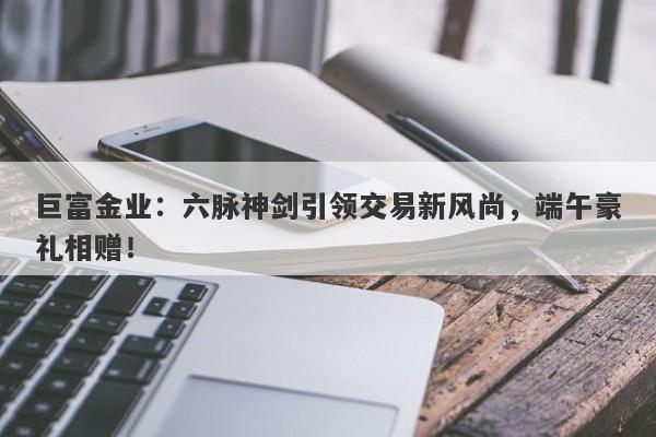 巨富金业：六脉神剑引领交易新风尚，端午豪礼相赠！