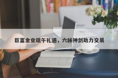 巨富金业端午礼遇，六脉神剑助力交易