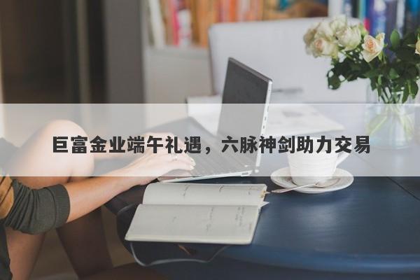 巨富金业端午礼遇，六脉神剑助力交易