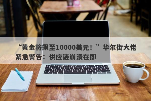 “黄金将飙至10000美元！”华尔街大佬紧急警告：供应链崩溃在即