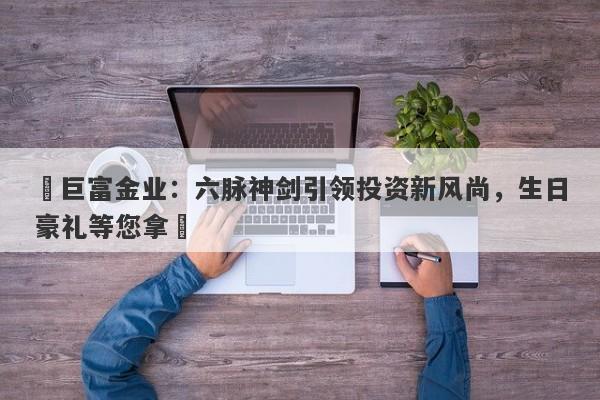 ‌巨富金业：六脉神剑引领投资新风尚，生日豪礼等您拿‌